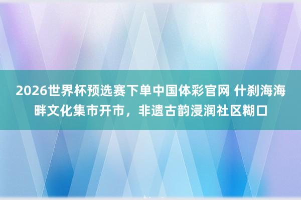 2026世界杯预选赛下单中国体彩官网 什刹海海畔文化集市开市,非遗古韵浸润社区糊口
