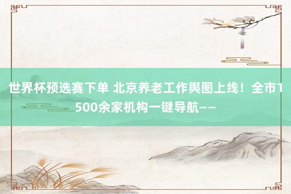 世界杯预选赛下单 北京养老工作舆图上线!全市1500余家机构一键导航——