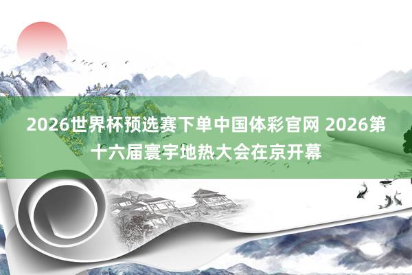 2026世界杯预选赛下单中国体彩官网 2026第十六届寰宇地热大会在京开幕