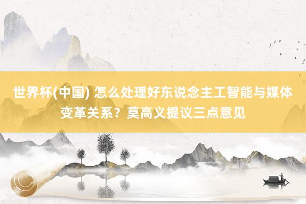 世界杯(中国) 怎么处理好东说念主工智能与媒体变革关系?莫高义提议三点意见