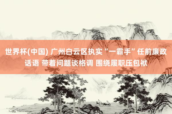 世界杯(中国) 广州白云区执实“一霸手”任前廉政话语 带着问题谈格调 围绕履职压包袱