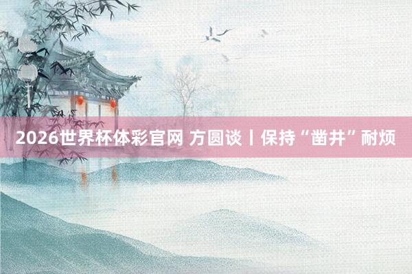 2026世界杯体彩官网 方圆谈丨保持“凿井”耐烦