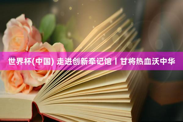世界杯(中国) 走进创新牵记馆丨甘将热血沃中华