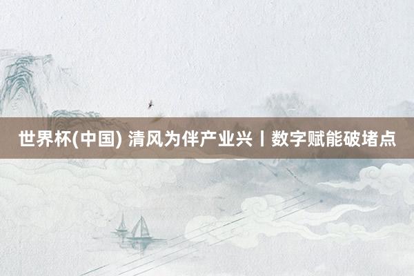 世界杯(中国) 清风为伴产业兴丨数字赋能破堵点