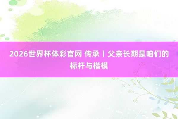2026世界杯体彩官网 传承丨父亲长期是咱们的标杆与楷模
