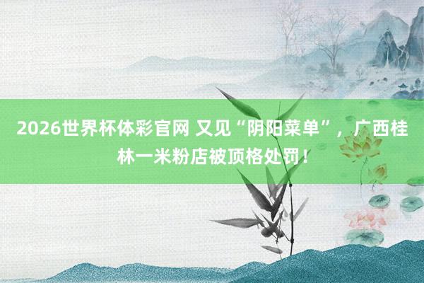 2026世界杯体彩官网 又见“阴阳菜单”,广西桂林一米粉店被顶格处罚!