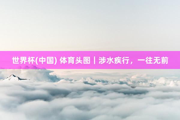 世界杯(中国) 体育头图|涉水疾行,一往无前