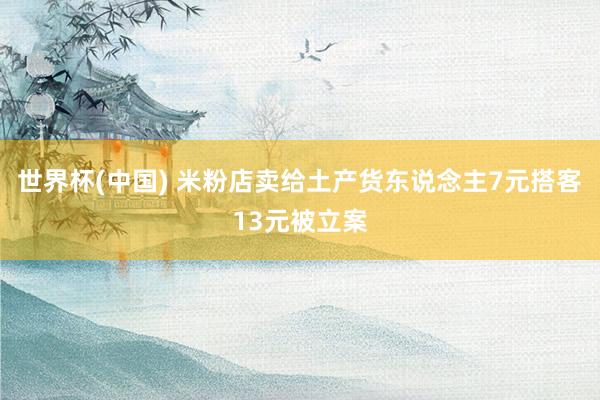 世界杯(中国) 米粉店卖给土产货东说念主7元搭客13元被立案