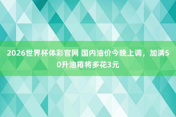 2026世界杯体彩官网 国内油价今晚上调,加满50升油箱将多花3元