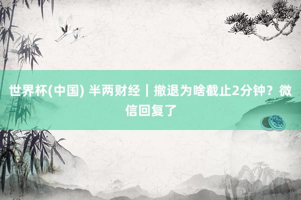世界杯(中国) 半两财经|撤退为啥截止2分钟?微信回复了