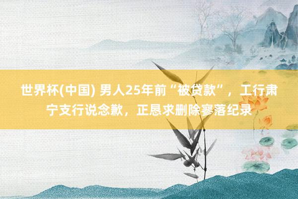 世界杯(中国) 男人25年前“被贷款”，工行肃宁支行说念歉，正恳求删除寥落纪录