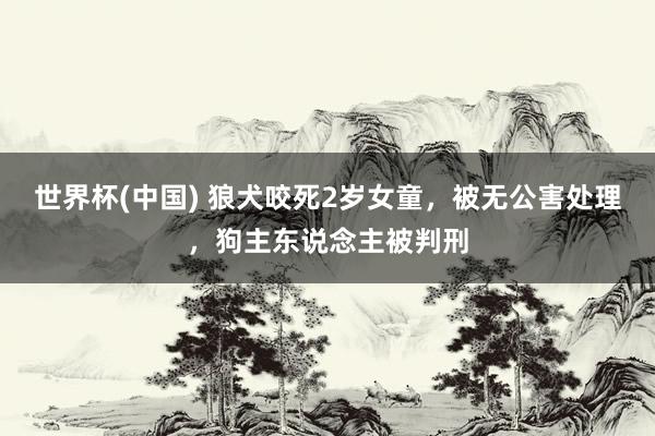 世界杯(中国) 狼犬咬死2岁女童，被无公害处理，狗主东说念主被判刑