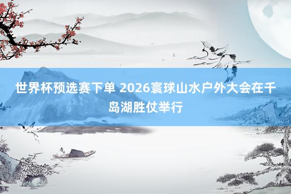 世界杯预选赛下单 2026寰球山水户外大会在千岛湖胜仗举行