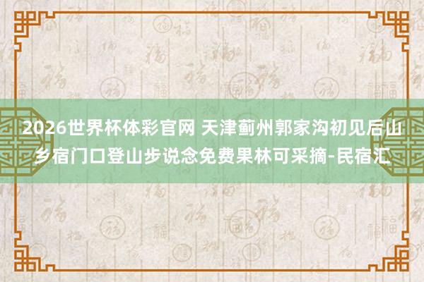 2026世界杯体彩官网 天津蓟州郭家沟初见后山乡宿门口登山步说念免费果林可采摘-民宿汇