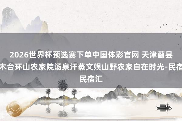 2026世界杯预选赛下单中国体彩官网 天津蓟县梨木台环山农家院汤泉汗蒸文娱山野农家自在时光-民宿汇