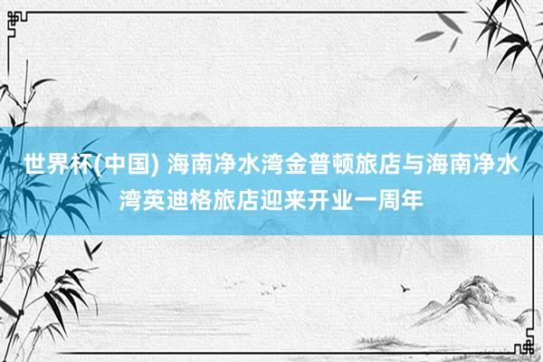 世界杯(中国) 海南净水湾金普顿旅店与海南净水湾英迪格旅店迎来开业一周年