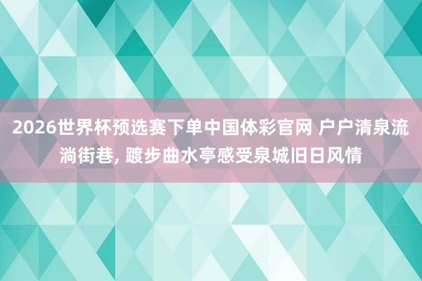 2026世界杯预选赛下单中国体彩官网 户户清泉流淌街巷, 踱步曲水亭感受泉城旧日风情