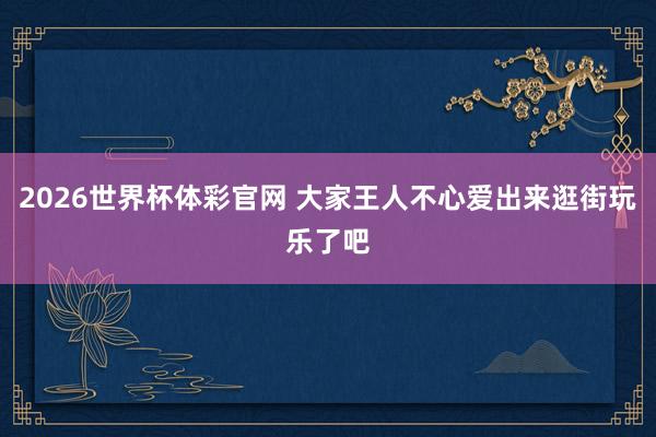 2026世界杯体彩官网 大家王人不心爱出来逛街玩乐了吧