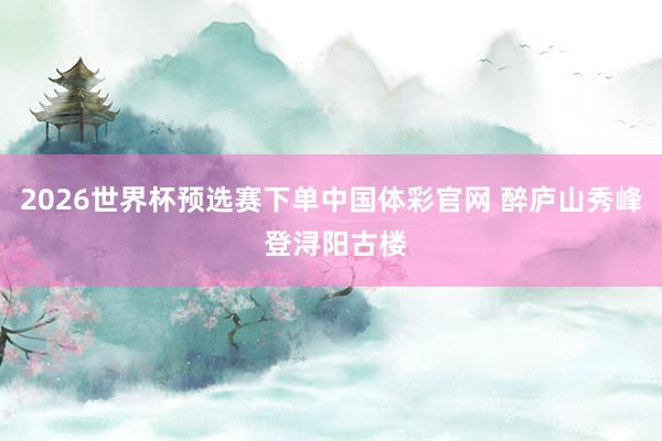 2026世界杯预选赛下单中国体彩官网 醉庐山秀峰 登浔阳古楼