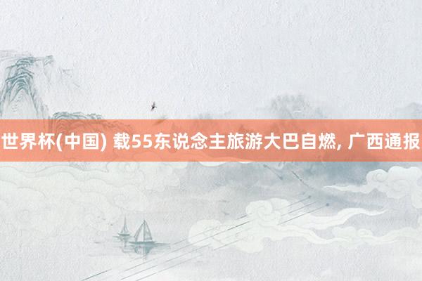 世界杯(中国) 载55东说念主旅游大巴自燃， 广西通报