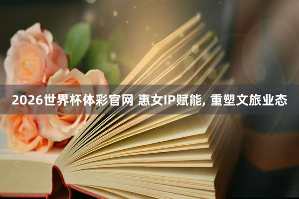2026世界杯体彩官网 惠女IP赋能, 重塑文旅业态