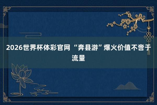 2026世界杯体彩官网 “奔县游”爆火价值不啻于流量