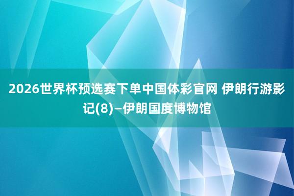 2026世界杯预选赛下单中国体彩官网 伊朗行游影记(8)—伊朗国度博物馆