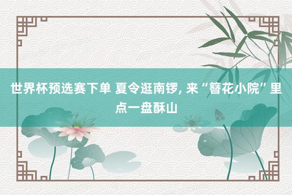世界杯预选赛下单 夏令逛南锣, 来“簪花小院”里点一盘酥山