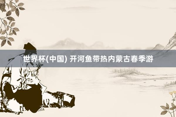 世界杯(中国) 开河鱼带热内蒙古春季游