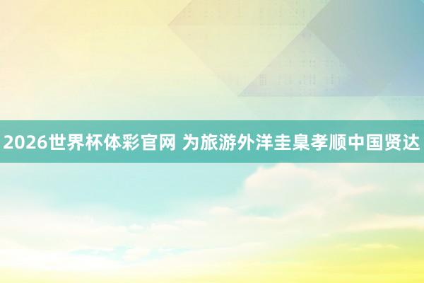 2026世界杯体彩官网 为旅游外洋圭臬孝顺中国贤达