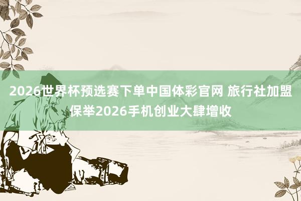2026世界杯预选赛下单中国体彩官网 旅行社加盟保举2026手机创业大肆增收
