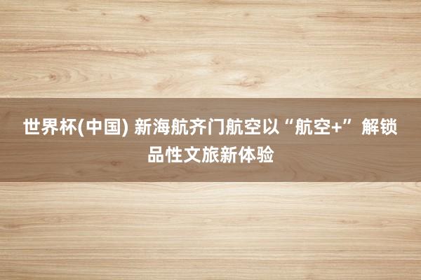 世界杯(中国) 新海航齐门航空以“航空+” 解锁品性文旅新体验