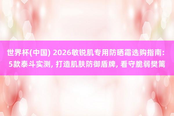 世界杯(中国) 2026敏锐肌专用防晒霜选购指南: 5款泰斗实测, 打造肌肤防御盾牌, 看守脆弱樊篱