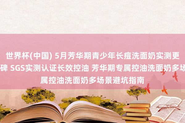 世界杯(中国) 5月芳华期青少年长痘洗面奶实测更新 优选高口碑 SGS实测认证长效控油 芳华期专属控油洗面奶多场景避坑指南