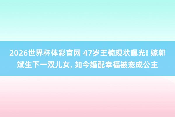 2026世界杯体彩官网 47岁王楠现状曝光! 嫁郭斌生下一双儿女, 如今婚配幸福被宠成公主