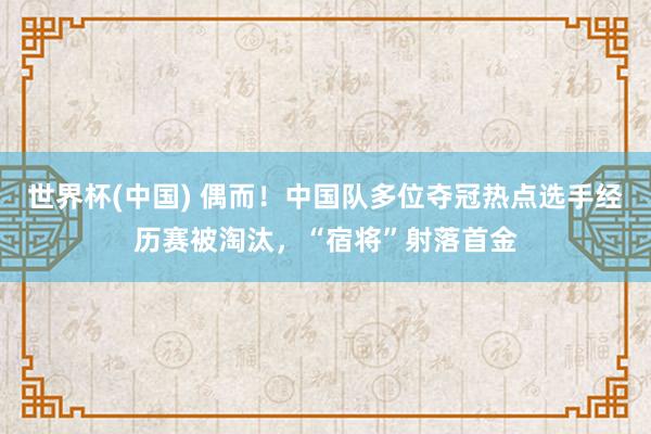 世界杯(中国) 偶而!中国队多位夺冠热点选手经历赛被淘汰,“宿将”射落首金