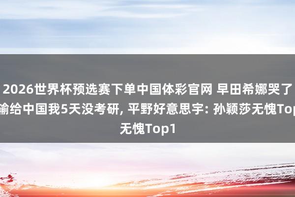 2026世界杯预选赛下单中国体彩官网 早田希娜哭了! 输给中国我5天没考研, 平野好意思宇: 孙颖莎无愧Top1