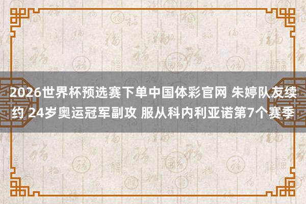 2026世界杯预选赛下单中国体彩官网 朱婷队友续约 24岁奥运冠军副攻 服从科内利亚诺第7个赛季