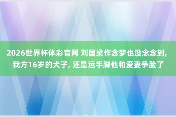 2026世界杯体彩官网 刘国梁作念梦也没念念到, 我方16岁的犬子, 还是运手脚他和爱妻争脸了
