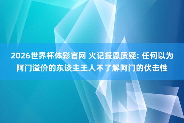 2026世界杯体彩官网 火记报恩质疑: 任何以为阿门溢价的东谈主王人不了解阿门的伏击性