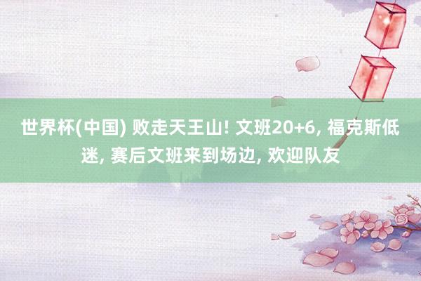 世界杯(中国) 败走天王山! 文班20+6, 福克斯低迷, 赛后文班来到场边, 欢迎队友