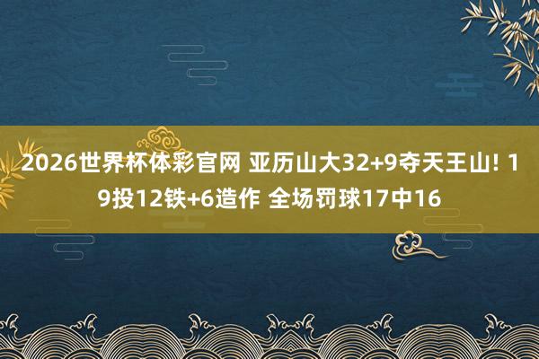 2026世界杯体彩官网 亚历山大32+9夺天王山! 19投12铁+6造作 全场罚球17中16