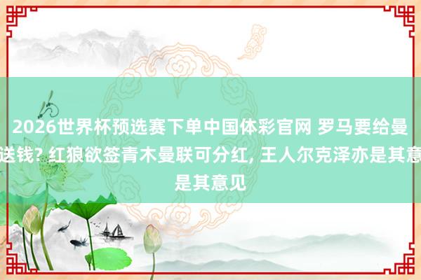 2026世界杯预选赛下单中国体彩官网 罗马要给曼联送钱? 红狼欲签青木曼联可分红, 王人尔克泽亦是其意见