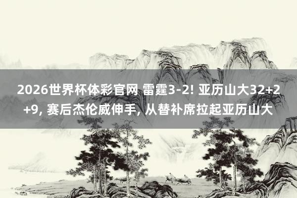2026世界杯体彩官网 雷霆3-2! 亚历山大32+2+9, 赛后杰伦威伸手, 从替补席拉起亚历山大