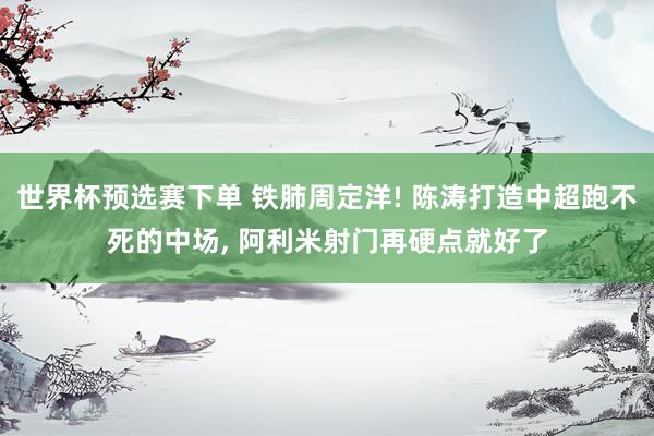 世界杯预选赛下单 铁肺周定洋! 陈涛打造中超跑不死的中场, 阿利米射门再硬点就好了