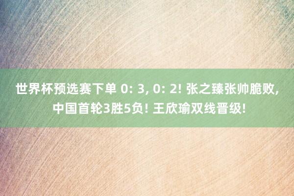 世界杯预选赛下单 0: 3, 0: 2! 张之臻张帅脆败, 中国首轮3胜5负! 王欣瑜双线晋级!