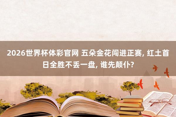 2026世界杯体彩官网 五朵金花闯进正赛, 红土首日全胜不丢一盘, 谁先颠仆?