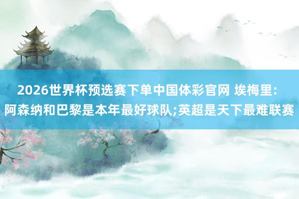 2026世界杯预选赛下单中国体彩官网 埃梅里: 阿森纳和巴黎是本年最好球队;英超是天下最难联赛
