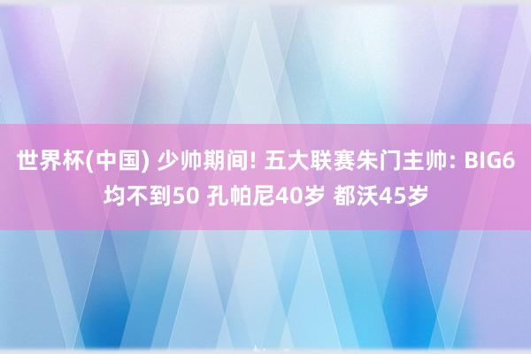 世界杯(中国) 少帅期间! 五大联赛朱门主帅: BIG6均不到50 孔帕尼40岁 都沃45岁