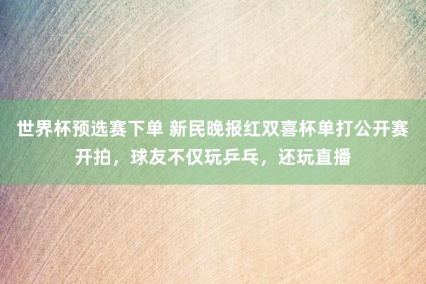 世界杯预选赛下单 新民晚报红双喜杯单打公开赛开拍，球友不仅玩乒乓，还玩直播